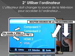 2° Utiliser l’ordinateur
L’utilisateur doit changer la source de la télévision
             pour accéder à l’ordinateur…


                     BOUTON SOURCE DE LA TELECOMMANDE




Au mode « VGA »
On passe du mode « TV »
 