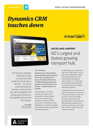 PUBLIC SECTOR, TRANSPORTATION

case study

Dynamics CRM
touches down

Auckland Airport

NZ’s Largest and
fastest growing
transport hub.
THE SITUATION

The big thing Intergen
really gets is that
a successful CRM
project isn’t just about
the tool – it’s about
understanding the
business need, having
the right motivation and
giving good training so
that people will buy into
the change.
Carl Eakins
Project Manager
Auckland Airport

Auckland Airport is New Zealand’s
largest and fastest growing transport
hub. As the main gateway to our
country, the airport welcomes over
13 million passengers annually and
generates around $20 billion for our
economy – a business district in its
own right.
Auckland Airport is continually
accelerating its programmes of
development including strategies
led by its Aeronautical Business
Development, Property and Retail
business teams. Establishing a strong
CRM platform was essential to managing
and prioritising a pipeline of opportunities
across these businesses.

Auckland Airport had started down a
path to put a CRM model “in the air”,
when they challenged their original
view and questioned if they were
maximising the full potential of
their investment. In a market sweep,
Auckland Airport Project Manager,
Carl Eakins was drawn to Intergen’s
Rapid Results approach.
“We decided to ask more questions of
what we could achieve, and our search
for a partner brought one name into
the frame, and that was Intergen.
The have a great track record of
Microsoft Dynamics CRM success and
their Rapid Results approach was a
good pricing model that could rapidly
give us what we needed to get CRM
running and working.”

 