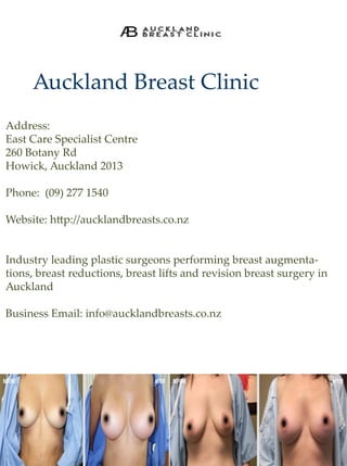 AucklandBreastClinic
Address:
EastCareSpecialistCentre
260BotanyRd
Howick,Auckland2013
Phone:(09)2771540
WWebsite:h p://aucklandbreasts.co.nz
Industryleadingplasticsurgeonsperformingbreastaugmenta-
tions,breastreductions,breastliftsandrevisionbreastsurgeryin
Auckland
BusinessEmail:info@aucklandbreasts.co.nz
 