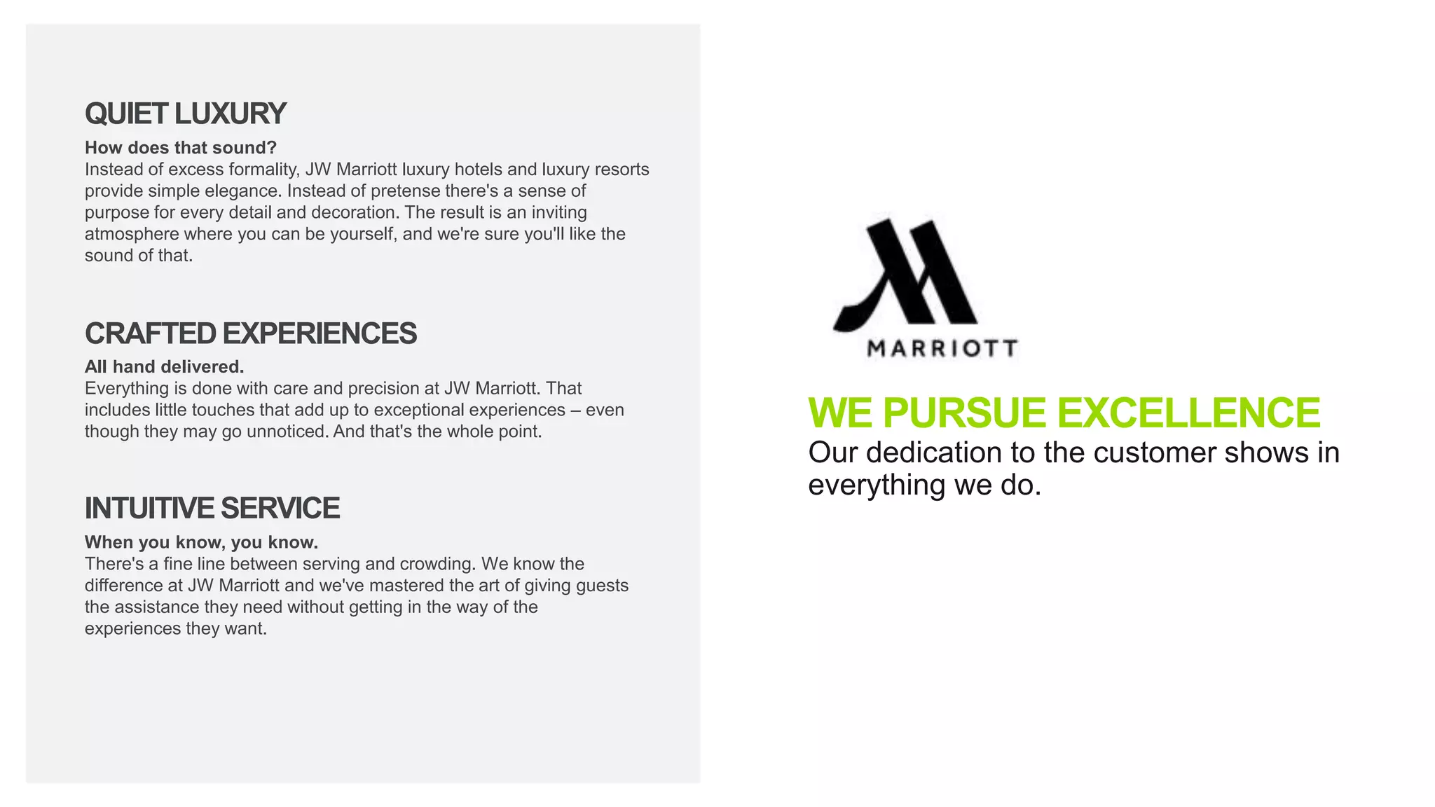 WE PURSUE EXCELLENCE
Our dedication to the customer shows in
everything we do.
QUIETLUXURY
CRAFTEDEXPERIENCES
INTUITIVESERVICE
How does that sound?
Instead of excess formality, JW Marriott luxury hotels and luxury resorts
provide simple elegance. Instead of pretense there's a sense of
purpose for every detail and decoration. The result is an inviting
atmosphere where you can be yourself, and we're sure you'll like the
sound of that.
All hand delivered.
Everything is done with care and precision at JW Marriott. That
includes little touches that add up to exceptional experiences – even
though they may go unnoticed. And that's the whole point.
When you know, you know.
There's a fine line between serving and crowding. We know the
difference at JW Marriott and we've mastered the art of giving guests
the assistance they need without getting in the way of the
experiences they want.
 