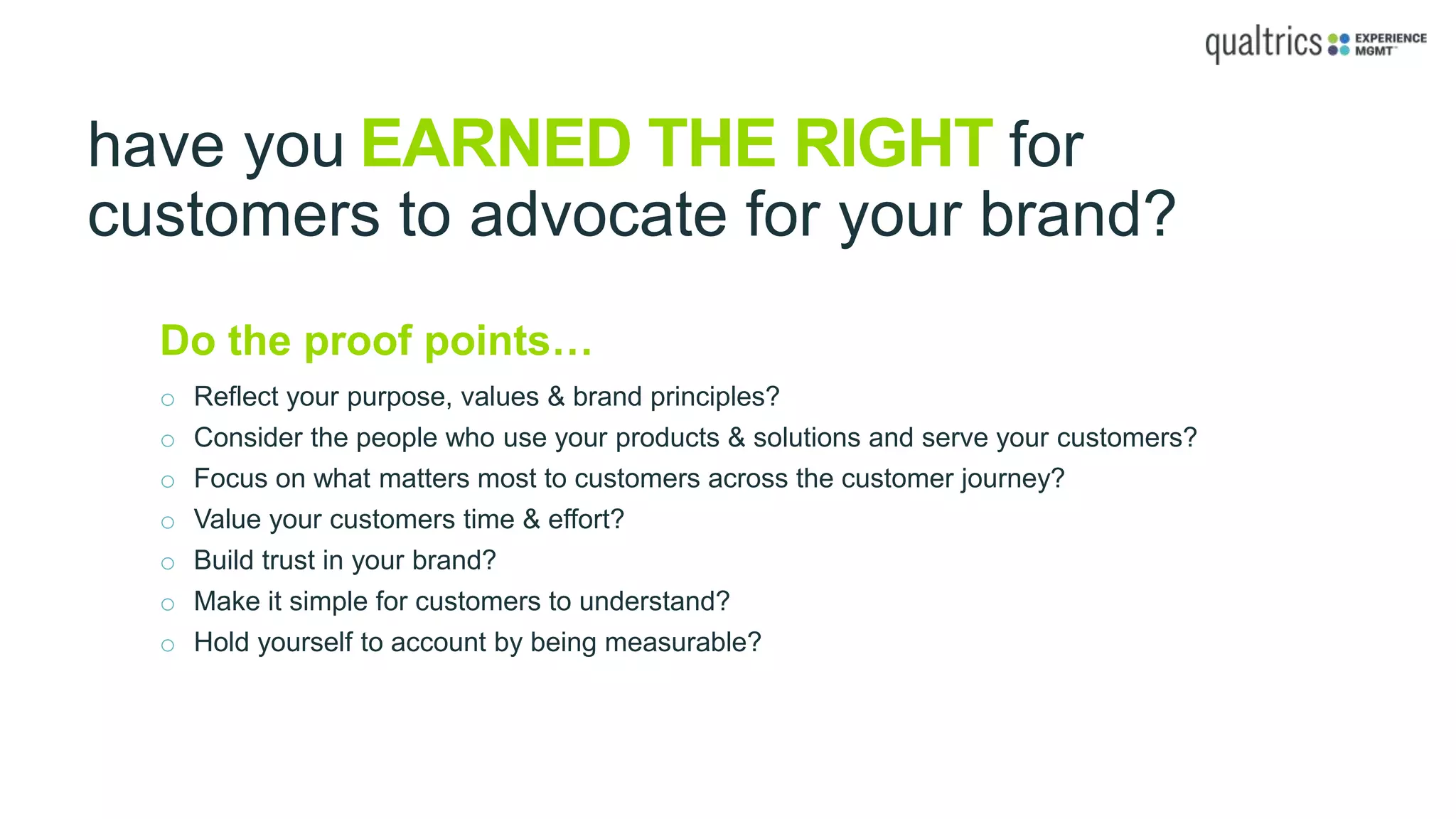 have you EARNED THE RIGHT for
customers to advocate for your brand?
Do the proof points…
o Reflect your purpose, values & brand principles?
o Consider the people who use your products & solutions and serve your customers?
o Focus on what matters most to customers across the customer journey?
o Value your customers time & effort?
o Build trust in your brand?
o Make it simple for customers to understand?
o Hold yourself to account by being measurable?
 