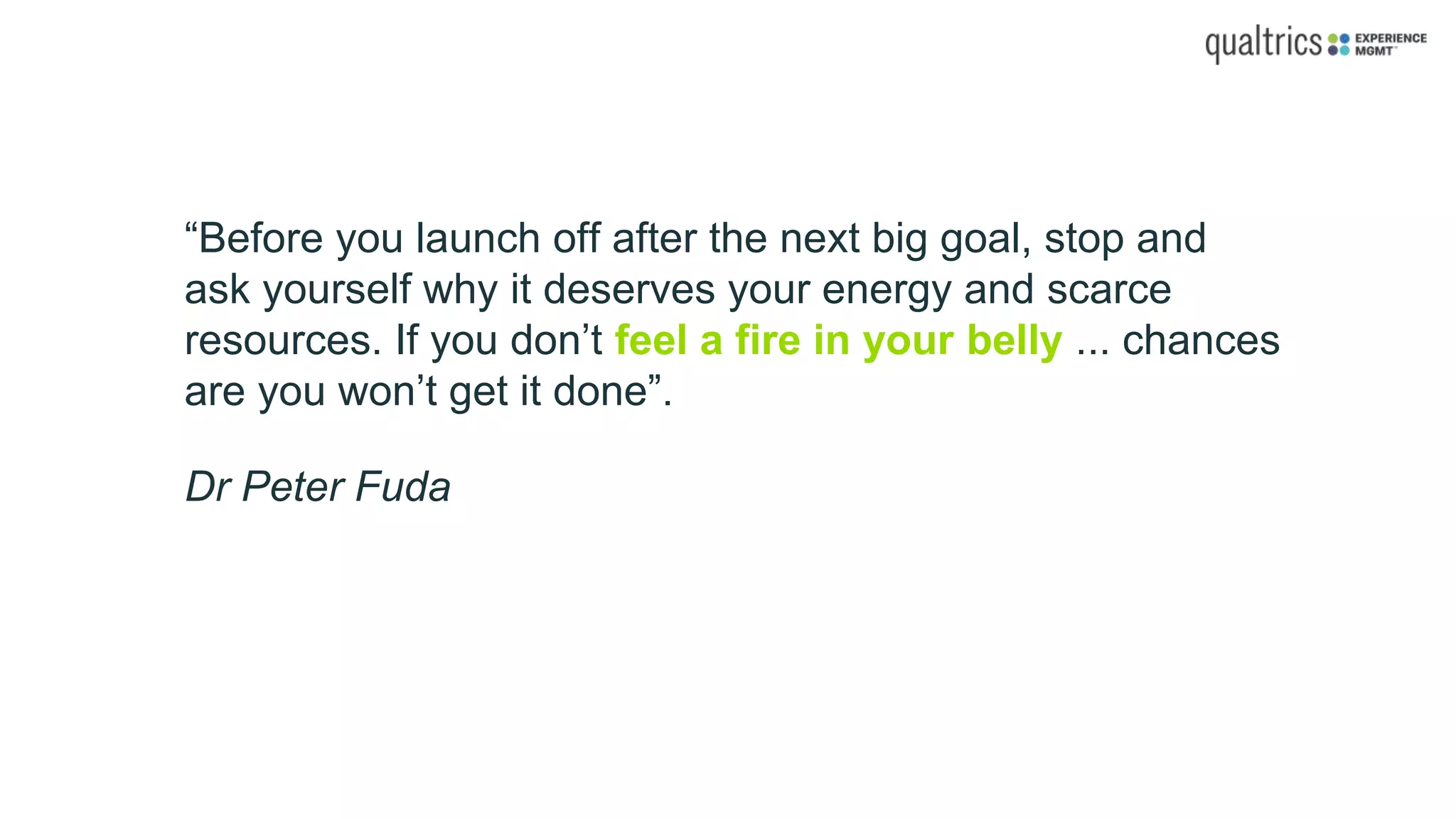 “Before you launch off after the next big goal, stop and
ask yourself why it deserves your energy and scarce
resources. If you don’t feel a fire in your belly ... chances
are you won’t get it done”.
Dr Peter Fuda
 