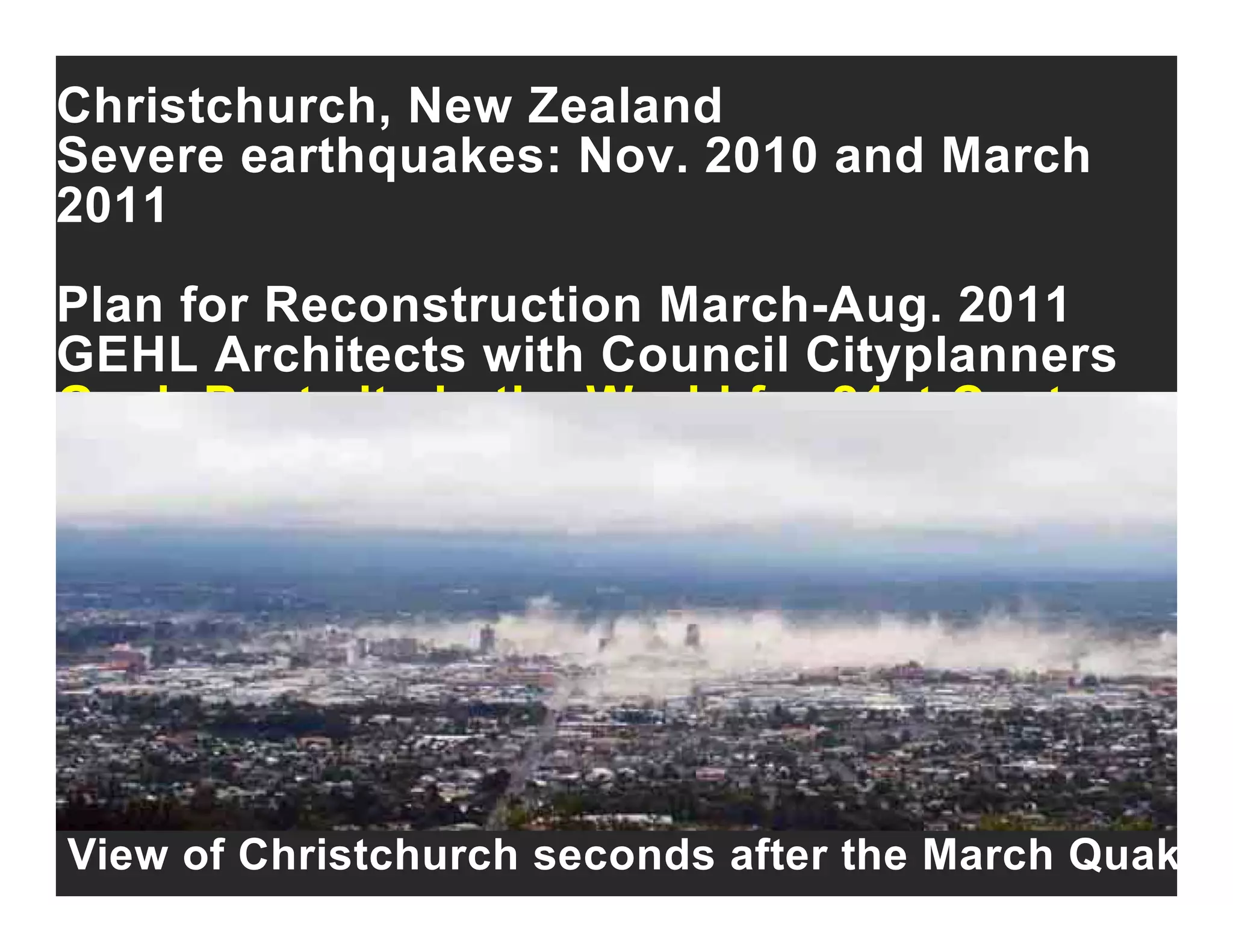 Christchurch, New Zealand
Severe earthquakes: Nov. 2010 and Marchq
2011
Plan for Reconstruction March Aug 2011Plan for Reconstruction March-Aug. 2011
GEHL Architects with Council Cityplanners
Goal: Best city in the World for 21st CenturyGoal: Best city in the World for 21st Century
View of Christchurch seconds after the March Quak
 