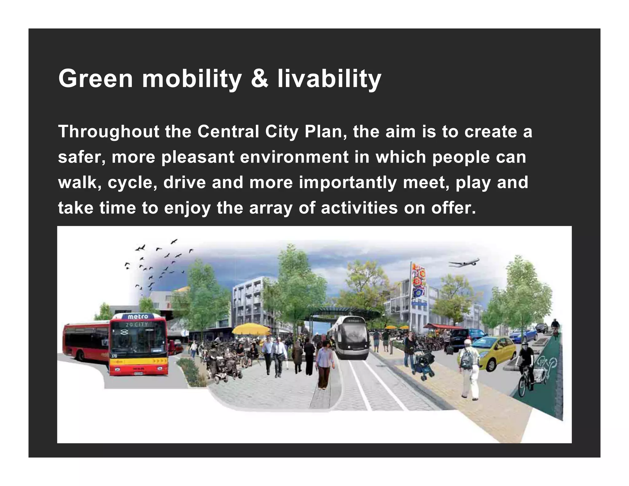 Green mobility & livabilityy y
Throughout the Central City Plan, the aim is to create a
f l t i t i hi h lsafer, more pleasant environment in which people can
walk, cycle, drive and more importantly meet, play and
take time to enjoy the array of activities on offer.take time to enjoy the array of activities on offer.
 