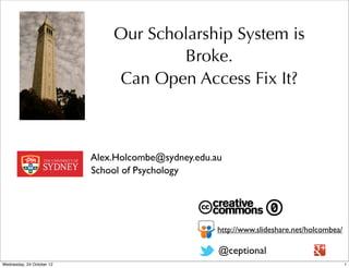 Our Scholarship System is
                                       Broke.
                               Can Open Access Fix It?



                           Alex.Holcombe@sydney.edu.au
                           School of Psychology




                                                     http://www.slideshare.net/holcombea/

                                                     @ceptional
Wednesday, 24 October 12                                                                    1
 