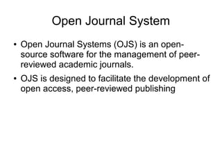 Open Journal System
● Open Journal Systems (OJS) is an open-
source software for the management of peer-
reviewed academic journals.
● OJS is designed to facilitate the development of
open access, peer-reviewed publishing
 