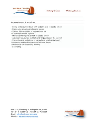 Entertainment & activities

-   Biking and excursion tours with guide by cars on Cat Ba Island
-   Discovering amazing grottos and islands
-   Visiting fishing villages to observe daily life
-   Kayaking in hidden lagoons
-   Moutain climbing with expert on Cat Ba Island
-   Afternoon tea, sunset cocktails and BBQ parties on the sundeck
-   Swimming and sunbathing in tranquil and small sandy beach
-   Afternoon cooking lessons with traditional dishes
-   Oriental Tai Chi class early morning
-   Snorkelling




Add : 416, Vinh Hung St, Hoang Mai Dist, Hanoi.
Tel : (84-4) 3 768 9470 - Fax: (84-4) 3 768 7604
Email : sales@vietnamcruises.asia
Website : www.vietnamcruises.asia
 