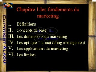 Chapitre 1:les fondements du
marketing
I. Définitions
II. Concepts de base
III. Les dimensions du marketing
IV. Les optiques du marketing management
V. Les applications du marketing
VI. Les limites
 