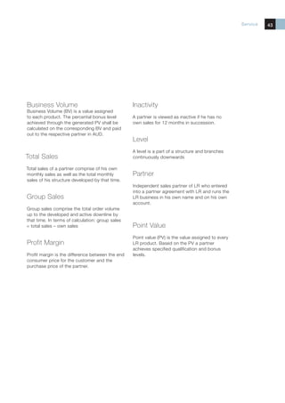 Service   43




Business Volume                                   Inactivity
Business Volume (BV) is a value assigned
to each product. The percental bonus level        A partner is viewed as inactive if he has no
achieved through the generated PV shall be        own sales for 12 months in succession.
calculated on the corresponding BV and paid
out to the respective partner in AUD.
                                                  Level
                                                  A level is a part of a structure and branches
Total Sales                                       continuously downwards

Total sales of a partner comprise of his own
monthly sales as well as the total monthly        Partner
sales of his structure developed by that time.
                                                  Independent sales partner of LR who entered
                                                  into a partner agreement with LR and runs the
Group Sales                                       LR business in his own name and on his own
                                                  account.
Group sales comprise the total order volume
up to the developed and active downline by
that time. In terms of calculation: group sales
= total sales – own sales                         Point Value
                                                  Point value (PV) is the value assigned to every
Profit Margin                                     LR product. Based on the PV a partner
                                                  achieves specified qualification and bonus
Profit margin is the difference between the end   levels.
consumer price for the customer and the
purchase price of the partner.
 