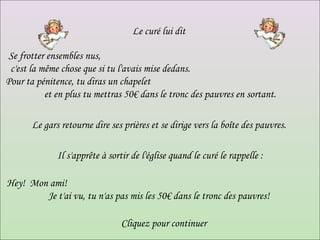 Le curé lui dit  Se frotter ensembles nus,  c'est la même chose que si tu l'avais mise dedans.  Pour ta pénitence, tu diras un chapelet  et en plus tu mettras 50€ dans le tronc des pauvres en sortant. Le gars retourne dire ses prières et se dirige vers la boîte des pauvres.  Il s'apprête à sortir de l'église quand le curé le rappelle : Hey!  Mon ami!  Je t'ai vu, tu n'as pas mis les 50€ dans le tronc des pauvres!  Cliquez pour continuer 
