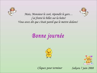 Mais, Monsieur le curé, répondit le gars… j’ai frotté le billet sur la boîte!    Vous avez dit que c'était pareil que le mettre dedans!    Sakura 7 juin 2008 Bonne journée Cliquez pour terminer 