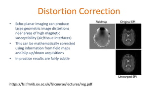 Distortion Correction
• Echo-planar imaging can produce
large geometric image distortions
near areas of high magnetic
susceptibility (air/tissue interfaces)
• This can be mathematically corrected
using information from field maps
and blip up/down acquisitions
• In practice results are fairly subtle
https://fsl.fmrib.ox.ac.uk/fslcourse/lectures/reg.pdf
 