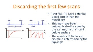 Discarding the first few scans
• First few TRs have different
signal profile than the
remainder
• This may have been
automatically discarded by
the scanner, if not discard
before analysis
• The number of frames to
discard is determined by the
flip angle
 