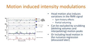 Motion induced intensity modulations
• Head motion also induces
variations in the fMRI signal
– Spin-history effects
– Partial voluming
• Can be excluded by scrubbing
(deleting volumes and
interpolating) motion peaks
• Or including head motion in
the nuisance regression
(discussed later)
 