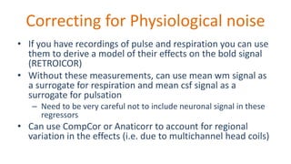 Correcting for Physiological noise
• If you have recordings of pulse and respiration you can use
them to derive a model of their effects on the bold signal
(RETROICOR)
• Without these measurements, can use mean wm signal as
a surrogate for respiration and mean csf signal as a
surrogate for pulsation
– Need to be very careful not to include neuronal signal in these
regressors
• Can use CompCor or Anaticorr to account for regional
variation in the effects (i.e. due to multichannel head coils)
 