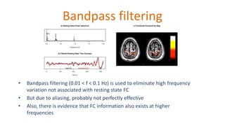 Bandpass filtering
• Bandpass filtering (0.01 < f < 0.1 Hz) is used to eliminate high frequency
variation not associated with resting state FC
• But due to aliasing, probably not perfectly effective
• Also, there is evidence that FC information also exists at higher
frequencies
 