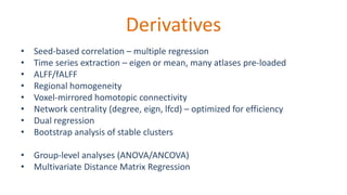 Derivatives
• Seed-based correlation – multiple regression
• Time series extraction – eigen or mean, many atlases pre-loaded
• ALFF/fALFF
• Regional homogeneity
• Voxel-mirrored homotopic connectivity
• Network centrality (degree, eign, lfcd) – optimized for efficiency
• Dual regression
• Bootstrap analysis of stable clusters
• Group-level analyses (ANOVA/ANCOVA)
• Multivariate Distance Matrix Regression
 