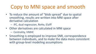 Copy to MNI space and smooth
• To reduce the amount of “blob spread” due to spatial
smoothing, results are written into MNI space after
derivative calculation
– iFC, dual regression, ReHo, f/alff
• Other derivatives are calculated in MNI space
– Centrality, VMHC
• Smoothing is employed to improve SNR, correspondence
between individuals, and to make the data more consistent
with group-level modeling assumptions
 