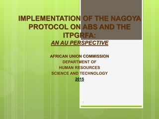 IMPLEMENTATION OF THE NAGOYA
PROTOCOL ON ABS AND THE
ITPGRFA:
AN AU PERSPECTIVE
AFRICAN UNION COMMISSION
DEPARTMENT OF
HUMAN RESOURCES
SCIENCE AND TECHNOLOGY
2015
1
 