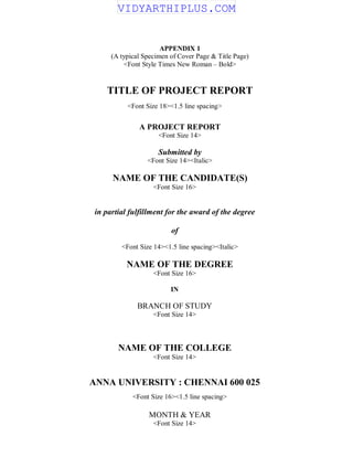 APPENDIX 1
(A typical Specimen of Cover Page & Title Page)
<Font Style Times New Roman – Bold>
TITLE OF PROJECT REPORT
<Font Size 18><1.5 line spacing>
A PROJECT REPORT
<Font Size 14>
Submitted by
<Font Size 14><Italic>
NAME OF THE CANDIDATE(S)
<Font Size 16>
in partial fulfillment for the award of the degree
of
<Font Size 14><1.5 line spacing><Italic>
NAME OF THE DEGREE
<Font Size 16>
IN
BRANCH OF STUDY
<Font Size 14>
NAME OF THE COLLEGE
<Font Size 14>
ANNA UNIVERSITY : CHENNAI 600 025
<Font Size 16><1.5 line spacing>
MONTH & YEAR
<Font Size 14>
VIDYARTHIPLUS.COM
 