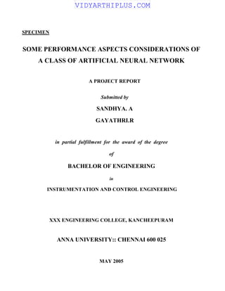 SPECIMEN
SOME PERFORMANCE ASPECTS CONSIDERATIONS OF
A CLASS OF ARTIFICIAL NEURAL NETWORK
A PROJECT REPORT
Submitted by
SANDHYA. A
GAYATHRI.R
in partial fulfillment for the award of the degree
of
BACHELOR OF ENGINEERING
in
INSTRUMENTATION AND CONTROL ENGINEERING
XXX ENGINEERING COLLEGE, KANCHEEPURAM
ANNA UNIVERSITY:: CHENNAI 600 025
MAY 2005
VIDYARTHIPLUS.COM
 