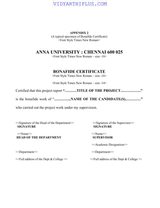 APPENDIX 2
(A typical specimen of Bonafide Certificate)
<Font Style Times New Roman>
ANNA UNIVERSITY : CHENNAI 600 025
<Font Style Times New Roman – size -18>
BONAFIDE CERTIFICATE
<Font Style Times New Roman – size -16>
<Font Style Times New Roman – size -14>
Certified that this project report “……….TITLE OF THE PROJECT……………..”
is the bonafide work of “…………..NAME OF THE CANDIDATE(S).…………”
who carried out the project work under my supervision.
<<Signature of the Head of the Department>> <<Signature of the Supervisor>>
SIGNATURE SIGNATURE
<<Name>> <<Name>>
HEAD OF THE DEPARTMENT SUPERVISOR
<<Academic Designation>>
<<Department>> <<Department>>
<<Full address of the Dept & College >> <<Full address of the Dept & College >>
VIDYARTHIPLUS.COM
 