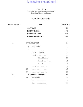 APPENDIX 3
(A typical specimen of table of contents)
<Font Style Times New Roman>
TABLE OF CONTENTS
CHAPTER NO. TITLE PAGE NO.
ABSTRACT iii
LIST OF TABLE xvi
LIST OF FIGURES xviii
LIST OF SYMBOLS xxvii
1. INTRODUCTION 1
1.1 GENERAL 1
1.2 . . . . . . . . . . . . . 2
1.2.1 General 5
1.2.2 . . . . . . . . . . . 12
1.2.2.1 General 19
1.2.2.2 . . . . . . . . . . 25
1.2.2.3 . . . . . . . . . . 29
1.2.3 . . . . . . . . . . . . 30
1.3 . . . . . . . . . . .. . . . . . . 45
1.4 . . . . . . . . . . . . . . . . . . 58
2. LITERATURE REVIEW 69
2.1 GENERAL 75
2.2 . . . . . . . . . . 99
2.2 ……………. 100
VIDYARTHIPLUS.COM
 
