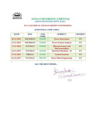 ANNA UNIVERSITY, CHENNAI
AFFILIATED INSTITUTIONS R-2013
B. E. ELECTRICAL AND ELECTRONICS ENGINEERING
SEMESTER (V) TIME TABLE
.
ALL THE BEST FRNDZ...
DATE DAY SUB
CODE
SUBJECT SESSION
05-11-2015 THURSDAY EE6503 Power Electronics FN
12-11-2015 THURSDAY EE6501 Power System Analysis FN
17-11-2015 TUESDAY EE6502 Microprocessors and
Microcontrollers
FN
24-11-2015 TUESDAY EE6504 Electrical Machines - II FN
27-11-2015 FRIDAY IC6501 Control Systems FN
01-12-2015 TUESDAY ME6701 Power Plant Engineering FN
 