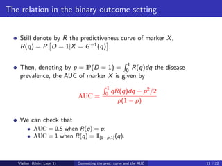 The relation in the binary outcome setting


    Still denote by R the predictiveness curve of marker X ,
    R(q) = P D = 1|X = G −1 (q) .

                                                        1
    Then, denoting by p = IP(D = 1) = 0 R(q)dq the disease
    prevalence, the AUC of marker X is given by
                                            1
                                           0 qR(q)dq    − p 2 /2
                            AUC =
                                                  p(1 − p)

    We can check that
           AUC = 0.5 when R(q) = p;
           AUC = 1 when R(q) = 1 [1−p,1] (q).
                                I



   Viallon (Univ. Lyon 1)   Connecting the pred. curve and the AUC   11 / 22
 