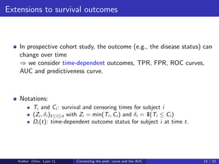 Extensions to survival outcomes



    In prospective cohort study, the outcome (e.g., the disease status) can
    change over time
    ⇒ we consider time-dependent outcomes, TPR, FPR, ROC curves,
    AUC and predictiveness curve.



    Notations:
           Ti and Ci : survival and censoring times for subject i
           (Zi , δi )1≤i≤n with Zi = min(Ti , Ci ) and δi = 1 i ≤ Ci )
                                                            I(T
           Di (t): time-dependent outcome status for subject i at time t.




   Viallon (Univ. Lyon 1)   Connecting the pred. curve and the AUC          12 / 22
 