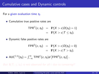 Cumulative cases and Dynamic controls

For a given evaluation time t0

     Cumulative true positive rates are

                             TPRC (c, t0 ) = I
                                             P(X > c|D(t0 ) = 1)
                                                 P(X > c|T ≤ t0 );
                                               = I

     Dynamic false positive rates are

                             FPRD (c, t0 ) = I
                                             P(X > c|D(t0 ) = 0)
                                               = I
                                                 P(X > c|T > t0 );
                             ∞
     AUCC,D (t0 ) =                C
                             −∞ TPR (c, t0 )d          FPRD (c, t0 ) .

But 1 i ≤ t0 ) is not observed for all i due to censoring!!
    I(T

    Viallon (Univ. Lyon 1)       Connecting the pred. curve and the AUC   14 / 22
 