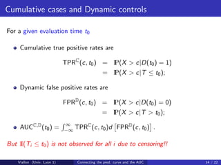 Cumulative cases and Dynamic controls

For a given evaluation time t0

     Cumulative true positive rates are

                             TPRC (c, t0 ) = I
                                             P(X > c|D(t0 ) = 1)
                                                 P(X > c|T ≤ t0 );
                                               = I

     Dynamic false positive rates are

                             FPRD (c, t0 ) = I
                                             P(X > c|D(t0 ) = 0)
                                               = I
                                                 P(X > c|T > t0 );
                             ∞
     AUCC,D (t0 ) =                C
                             −∞ TPR (c, t0 )d          FPRD (c, t0 ) .

But 1 i ≤ t0 ) is not observed for all i due to censoring!!
    I(T

    Viallon (Univ. Lyon 1)       Connecting the pred. curve and the AUC   14 / 22
 