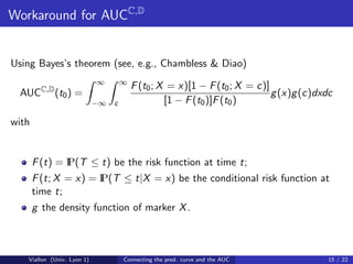 Workaround for AUCC,D


Using Bayes’s theorem (see, e.g., Chambless & Diao)
                            ∞        ∞
                                         F (t0 ; X = x)[1 − F (t0 ; X = c)]
  AUCC,D (t0 ) =                                                            g (x)g (c)dxdc
                            −∞   c                [1 − F (t0 )]F (t0 )

with


               P(T ≤ t) be the risk function at time t;
       F (t) = I
                      P(T ≤ t|X = x) be the conditional risk function at
       F (t; X = x) = I
       time t;
       g the density function of marker X .



   Viallon (Univ. Lyon 1)            Connecting the pred. curve and the AUC              15 / 22
 
