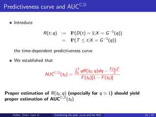 Predictiveness curve and AUCC,D

    Introduce

                                       P(D(t) = 1|X = G −1 (q))
                            R(t; q) := I
                                       =      P(T ≤ t|X = G −1 (q))
                                              I

    the time-dependent predictiveness curve

    We established that
                                                    1                          2
                                C,D                0 qR(t0 ; q)dq    − F (t0 )
                                                                            2
                            AUC       (t0 ) =
                                                       F (t0 )[1 − F (t0 )]


Proper estimation of R(t0 ; q) (especially for q                           1) should yield
proper estimation of AUCC,D (t0 )


   Viallon (Univ. Lyon 1)         Connecting the pred. curve and the AUC                     16 / 22
 
