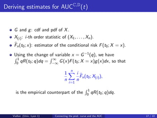Deriving estimates for AUCC,D (t)


    G and g : cdf and pdf of X .
    X(i) : i-th order statistic of (X1 , . . . , Xn ).
    Fn (t0 ; x): estimator of the conditional risk F (t0 ; X = x).

    Using the change of variable x = G −1 (q), we have
      1               ∞
     0 qR(t0 ; q)dq = −∞ G (x)F (t0 ; X = x)g (x)dx, so that

                                         n
                                    1         i
                                                Fn (t0 ; X(i) ),
                                    n         n
                                        i=1

                                                       1
     is the empirical counterpart of the              0 qR(t0 ; q)dq.




   Viallon (Univ. Lyon 1)    Connecting the pred. curve and the AUC     17 / 22
 