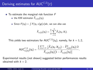 Deriving estimates for AUCC,D (t)

    To estimate the marginal risk function F
           the KM estimator Fn,(1) (t0 ).

           Since F (t0 ) =   F (t0 ; x)g (x)dx, we can also use
                                                          n
                                                     1
                                   Fn,(2) (t0 ) =              Fn (t0 ; Xi ).
                                                     n
                                                         i=1


    This yields two estimators for AUCC,D (t0 ), namely, for k = 1, 2,
                                    1      n   i                         2
                                    n      i=1 n Fn (t0 ; X(i) )      − Fn,(k) (t0 )/2
                  AUCC,D (t0 ) =
                     n,(k)                                                               .
                                            Fn,(k) (t0 ) 1 − Fn,(k) (t0 )

Experimental results (not shown) suggested better performances results
obtained with k = 2.

   Viallon (Univ. Lyon 1)    Connecting the pred. curve and the AUC                          18 / 22
 