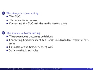 1   The binary outcome setting
      The AUC
      The predictiveness curve
      Connecting the AUC and the predictiveness curve


2   The survival outcome setting
      Time-dependent outcomes deﬁnitions
      Connecting time-dependent AUC and time-dependent predictiveness
      curve
      Estimates of the time-dependent AUC
      Some synthetic examples




     Viallon (Univ. Lyon 1)   Connecting the pred. curve and the AUC   2 / 22
 