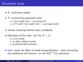 Simulation study

    X : continuous marker

    T : survival time generated under
           a Cox model λ(t) = λ0 (t) exp(αX )
           a TV coeﬀ. Cox model λ(t) = λ0 (t) exp(α(t)X )

    Various censoring schemes were considered.

    Estimation of the cond. risk F (t; X = x)
           a Cox model
           an Aalen additive model
           conditional KM estimator

    Goal: assess the eﬀect of model misspeciﬁcation – when estimating
    the conditional risk function– on the AUCC,D (t) estimation.

   Viallon (Univ. Lyon 1)   Connecting the pred. curve and the AUC   19 / 22
 
