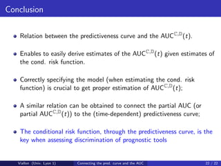 Conclusion

    Relation between the predictiveness curve and the AUCC,D (t).

    Enables to easily derive estimates of the AUCC,D (t) given estimates of
    the cond. risk function.

    Correctly specifying the model (when estimating the cond. risk
    function) is crucial to get proper estimation of AUCC,D (t);

    A similar relation can be obtained to connect the partial AUC (or
    partial AUCC,D (t)) to the (time-dependent) predictiveness curve;

    The conditional risk function, through the predictiveness curve, is the
    key when assessing discrimination of prognostic tools


   Viallon (Univ. Lyon 1)   Connecting the pred. curve and the AUC      22 / 22
 