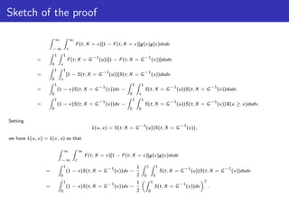 Sketch of the proof

                         ∞                ∞
                                              F (t; X = x)[1 − F (t; X = c)]g (x)g (c)dxdc
                     −∞               c
                         1        1
                                                         −1                                  −1
             =                        F (t; X = G             (u))[1 − F (t; X = G                   (v ))]dudv
                     0        v
                         1        1
                                                               −1                            −1
             =                        [1 − S(t; X = G               (u))]S(t; X = G                  (v ))dudv
                     0        v
                         1                                                       1       1
                                                            −1                                                       −1                           −1
             =               (1 − v )S(t; X = G                  (v ))dv −                   S(t; X = G                   (u))S(t; X = G               (v ))dudv
                     0                                                       0       v
                         1                                                       1       1
                                                            −1                                                       −1                           −1
             =               (1 − v )S(t; X = G                  (v ))dv −                   S(t; X = G                   (u))S(t; X = G               (v ))1I(u ≥ v )dudv .
                     0                                                       0       0


Setting
                                                                                         −1                                −1
                                                         L(u, v ) = S(t; X = G                (u))S(t; X = G                    (v )),

we have L(u, v ) = L(v , u) so that

                                  ∞               ∞
                                                      F (t; X = x)[1 − F (t; X = c)]g (x)g (c)dxdc
                              −∞              c
                                  1                                                  1           1           1
                                                                 −1                                                           −1                          −1
                 =                    (1 − v )S(t; X = G              (v ))dv −                                  S(t; X = G        (u))S(t; X = G              (v ))dudv
                              0                                                      2       0           0
                                  1                                                  1               1                                    2
                                                                 −1                                                        −1
                 =                    (1 − v )S(t; X = G              (v ))dv −                          S(t; X = G             (v ))dv       .
                              0                                                      2           0
 