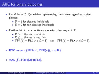 AUC for binary outcomes

    Let D be a (0, 1)-variable representing the status regarding a given
    disease:
           D = 1 for diseased individuals;
           D = 0 for non-diseased individuals.

    Further let X be a continuous marker. For any c ∈ I
                                                      R
           X > c: the test is positive;
           X ≤ c: the test is negative.
           TPR(c) = I P(X > c|D = 1) and                     FPR(c) = I
                                                                      P(X > c|D = 0).


    ROC curve:              FPR(c), TPR(c) , c ∈ I
                                                 R


    AUC:         TPR(c)dFRP(c).



   Viallon (Univ. Lyon 1)        Connecting the pred. curve and the AUC                 3 / 22
 