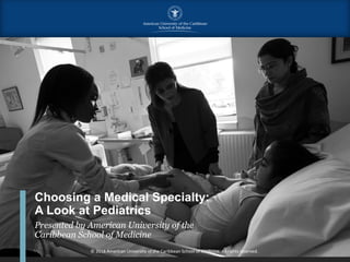 Choosing a Medical Specialty:
A Look at Pediatrics
Presented by American University of the
Caribbean School of Medicine
© 2018 American University of the Caribbean School of Medicine. All rights reserved.
 