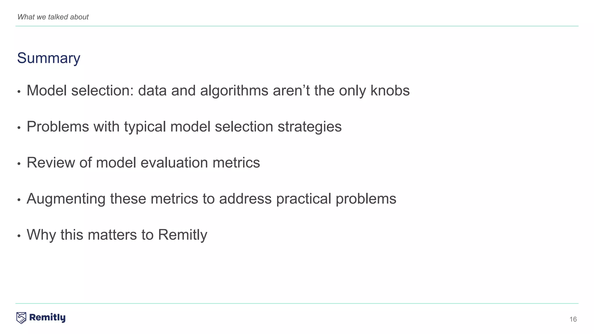 16
What we talked about
• Model selection: data and algorithms aren’t the only knobs
• Problems with typical model selection strategies
• Review of model evaluation metrics
• Augmenting these metrics to address practical problems
• Why this matters to Remitly
Summary
 