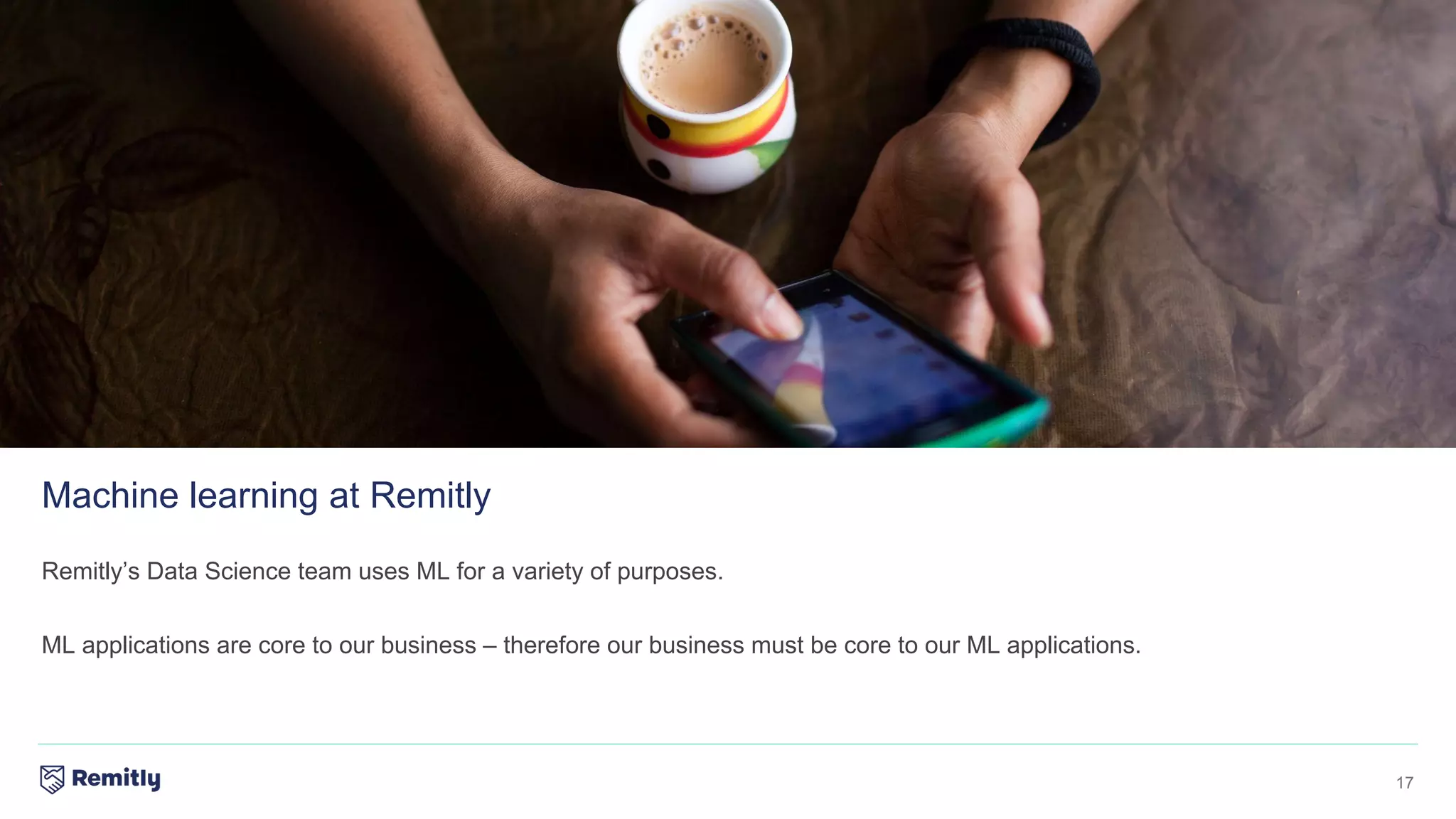 17
Remitly’s Data Science team uses ML for a variety of purposes.
ML applications are core to our business – therefore our business must be core to our ML applications.
Machine learning at Remitly
 