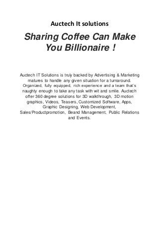 Auctech It solutions
Sharing Coffee Can Make
You Billionaire !
Auctech IT Solutions is truly backed by Advertising & Marketing
matures to handle any given situation for a turnaround.
Organized, fully equipped, rich experience and a team that’s
naughty enough to take any task with wit and smile. Auctech
offer 360 degree solutions for 3D walkthrough, 3D motion
graphics, Videos, Teasers, Customized Software, Apps,
Graphic Designing, Web Development,
Sales/Productpromotion, Beand Management, Public Relations
and Events.
 