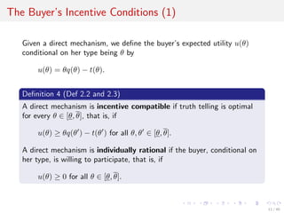 The Buyer’s Incentive Conditions (1)
Given a direct mechanism, we deﬁne the buyer’s expected utility u(θ)
conditional on her type being θ by
u(θ) = θq(θ) − t(θ).
Deﬁnition 4 (Def 2.2 and 2.3)
A direct mechanism is incentive compatible if truth telling is optimal
for every θ ∈ [θ, θ], that is, if
u(θ) ≥ θq(θ ) − t(θ ) for all θ, θ ∈ [θ, θ].
A direct mechanism is individually rational if the buyer, conditional on
her type, is willing to participate, that is, if
u(θ) ≥ 0 for all θ ∈ [θ, θ].
11 / 40
 