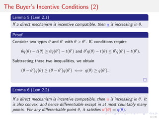 The Buyer’s Incentive Conditions (2)
Lemma 5 (Lem 2.1)
If a direct mechanism is incentive compatible, then q is increasing in θ.
Proof.
Consider two types θ and θ with θ > θ . IC conditions require
θq(θ) − t(θ) ≥ θq(θ ) − t(θ ) and θ q(θ) − t(θ) ≤ θ q(θ ) − t(θ ).
Subtracting these two inequalities, we obtain
(θ − θ )q(θ) ≥ (θ − θ )q(θ ) ⇐⇒ q(θ) ≥ q(θ ).
Lemma 6 (Lem 2.2)
If a direct mechanism is incentive compatible, then u is increasing in θ. It
is also convex, and hence diﬀerentiable except in at most countably many
points. For any diﬀerentiable point θ, it satisﬁes u (θ) = q(θ).
12 / 40
 