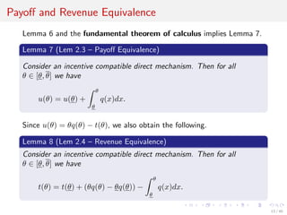 Payoﬀ and Revenue Equivalence
Lemma 6 and the fundamental theorem of calculus implies Lemma 7.
Lemma 7 (Lem 2.3 – Payoﬀ Equivalence)
Consider an incentive compatible direct mechanism. Then for all
θ ∈ [θ, θ] we have
u(θ) = u(θ) +
θ
θ
q(x)dx.
Since u(θ) = θq(θ) − t(θ), we also obtain the following.
Lemma 8 (Lem 2.4 – Revenue Equivalence)
Consider an incentive compatible direct mechanism. Then for all
θ ∈ [θ, θ] we have
t(θ) = t(θ) + (θq(θ) − θq(θ)) −
θ
θ
q(x)dx.
13 / 40
 
