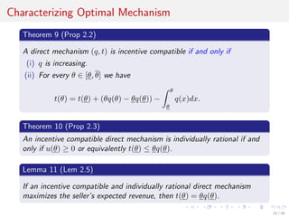 Characterizing Optimal Mechanism
Theorem 9 (Prop 2.2)
A direct mechanism (q, t) is incentive compatible if and only if
(i) q is increasing.
(ii) For every θ ∈ [θ, θ] we have
t(θ) = t(θ) + (θq(θ) − θq(θ)) −
θ
θ
q(x)dx.
Theorem 10 (Prop 2.3)
An incentive compatible direct mechanism is individually rational if and
only if u(θ) ≥ 0 or equivalently t(θ) ≤ θq(θ).
Lemma 11 (Lem 2.5)
If an incentive compatible and individually rational direct mechanism
maximizes the seller’s expected revenue, then t(θ) = θq(θ).
14 / 40
 