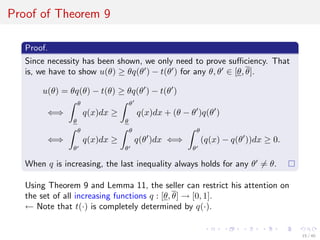Proof of Theorem 9
Proof.
Since necessity has been shown, we only need to prove suﬃciency. That
is, we have to show u(θ) ≥ θq(θ ) − t(θ ) for any θ, θ ∈ [θ, θ].
u(θ) = θq(θ) − t(θ) ≥ θq(θ ) − t(θ )
⇐⇒
θ
θ
q(x)dx ≥
θ
θ
q(x)dx + (θ − θ )q(θ )
⇐⇒
θ
θ
q(x)dx ≥
θ
θ
q(θ )dx ⇐⇒
θ
θ
(q(x) − q(θ ))dx ≥ 0.
When q is increasing, the last inequality always holds for any θ = θ.
Using Theorem 9 and Lemma 11, the seller can restrict his attention on
the set of all increasing functions q : [θ, θ] → [0, 1].
← Note that t(·) is completely determined by q(·).
15 / 40
 